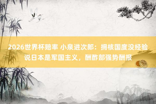 2026世界杯赔率 小泉进次郎:拥核国度没经验说日本是军国主义,酬酢部强势酬报