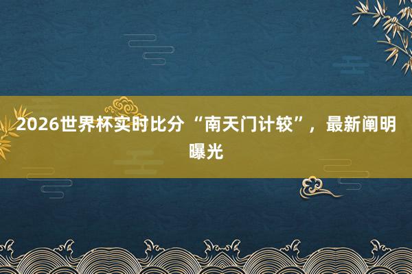 2026世界杯实时比分 “南天门计较”,最新阐明曝光