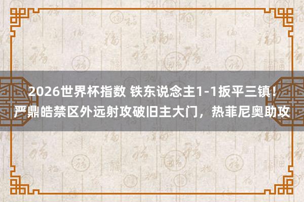 2026世界杯指数 铁东说念主1-1扳平三镇！严鼎皓禁区外远射攻破旧主大门，热菲尼奥助攻
