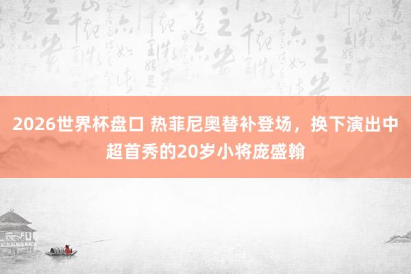 2026世界杯盘口 热菲尼奥替补登场,换下演出中超首秀的20岁小将庞盛翰
