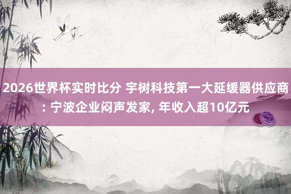 2026世界杯实时比分 宇树科技第一大延缓器供应商: 宁波企业闷声发家, 年收入超10亿元