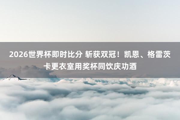 2026世界杯即时比分 斩获双冠！凯恩、格雷茨卡更衣室用奖杯同饮庆功酒