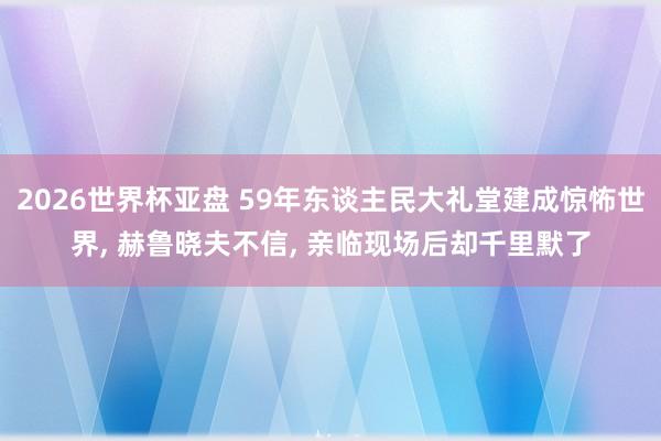 2026世界杯亚盘 59年东谈主民大礼堂建成惊怖世界, 赫鲁晓夫不信, 亲临现场后却千里默了