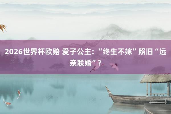 2026世界杯欧赔 爱子公主: “终生不嫁”照旧“远亲联婚”?