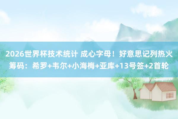 2026世界杯技术统计 成心字母!好意思记列热火筹码:希罗+韦尔+小海梅+亚库+13号签+2首轮
