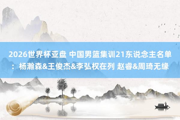 2026世界杯亚盘 中国男篮集训21东说念主名单:杨瀚森&王俊杰&李弘权在列 赵睿&周琦无缘