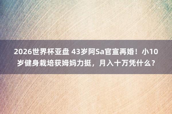 2026世界杯亚盘 43岁阿Sa官宣再婚!小10岁健身栽培获姆妈力挺,月入十万凭什么?