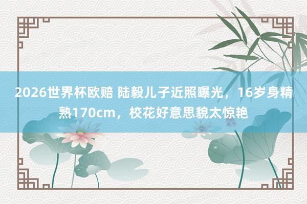 2026世界杯欧赔 陆毅儿子近照曝光,16岁身精熟170cm,校花好意思貌太惊艳