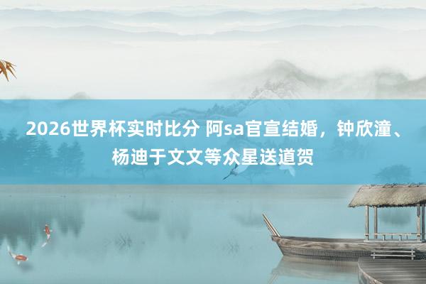 2026世界杯实时比分 阿sa官宣结婚,钟欣潼、杨迪于文文等众星送道贺