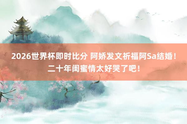 2026世界杯即时比分 阿娇发文祈福阿Sa结婚!二十年闺蜜情太好哭了吧!