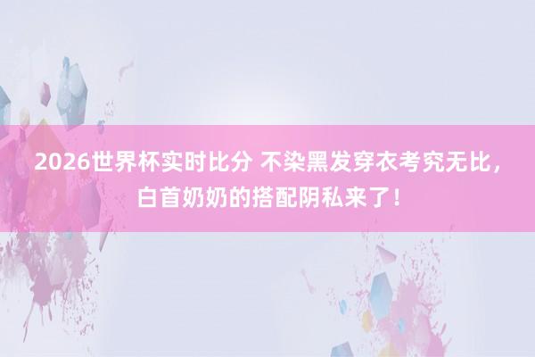 2026世界杯实时比分 不染黑发穿衣考究无比,白首奶奶的搭配阴私来了!