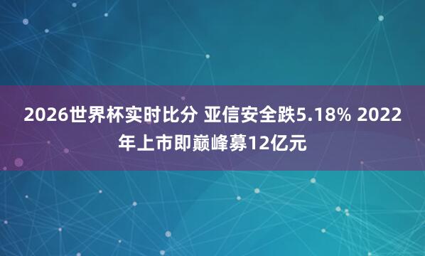 2026世界杯实时比分 亚信安全跌5.18% 2022年上市即巅峰募12亿元