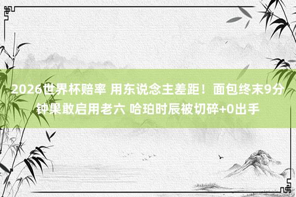 2026世界杯赔率 用东说念主差距!面包终末9分钟果敢启用老六 哈珀时辰被切碎+0出手
