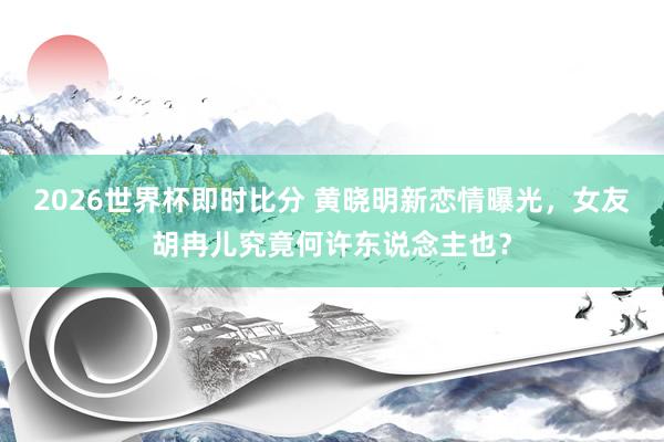 2026世界杯即时比分 黄晓明新恋情曝光,女友胡冉儿究竟何许东说念主也?