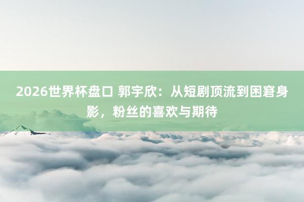 2026世界杯盘口 郭宇欣：从短剧顶流到困窘身影，粉丝的喜欢与期待