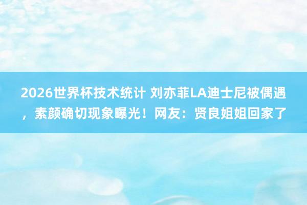 2026世界杯技术统计 刘亦菲LA迪士尼被偶遇,素颜确切现象曝光!网友:贤良姐姐回家了