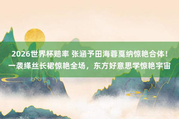 2026世界杯赔率 张涵予田海蓉戛纳惊艳合体!一袭缂丝长裙惊艳全场,东方好意思学惊艳宇宙