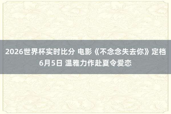 2026世界杯实时比分 电影《不念念失去你》定档6月5日 温雅力作赴夏令爱恋