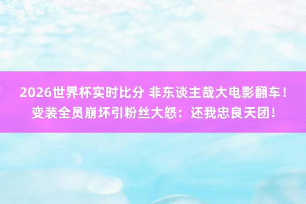 2026世界杯实时比分 非东谈主哉大电影翻车!变装全员崩坏引粉丝大怒:还我忠良天团!