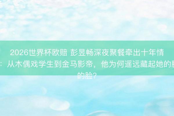 2026世界杯欧赔 彭昱畅深夜聚餐牵出十年情路:从木偶戏学生到金马影帝,他为何遥远藏起她的脸?