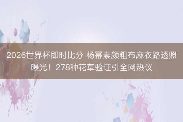 2026世界杯即时比分 杨幂素颜粗布麻衣路透照曝光!278种花草验证引全网热议
