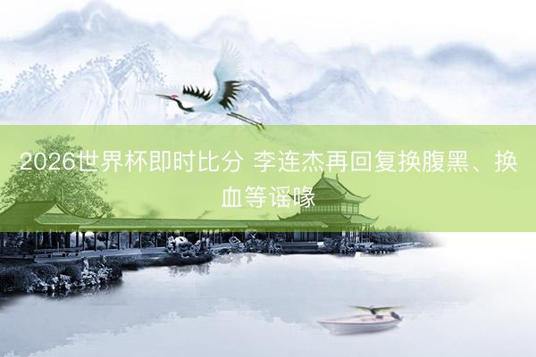2026世界杯即时比分 李连杰再回复换腹黑、换血等谣喙
