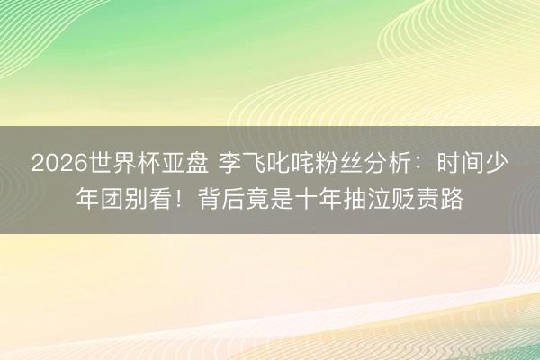 2026世界杯亚盘 李飞叱咤粉丝分析:时间少年团别看!背后竟是十年抽泣贬责路