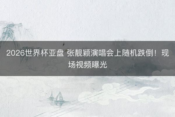 2026世界杯亚盘 张靓颖演唱会上随机跌倒!现场视频曝光