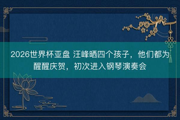 2026世界杯亚盘 汪峰晒四个孩子,他们都为醒醒庆贺,初次进入钢琴演奏会