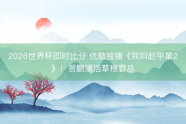 2026世界杯即时比分 优酷独播《我叫赵甲第2》!贺鹏演活草根霸总