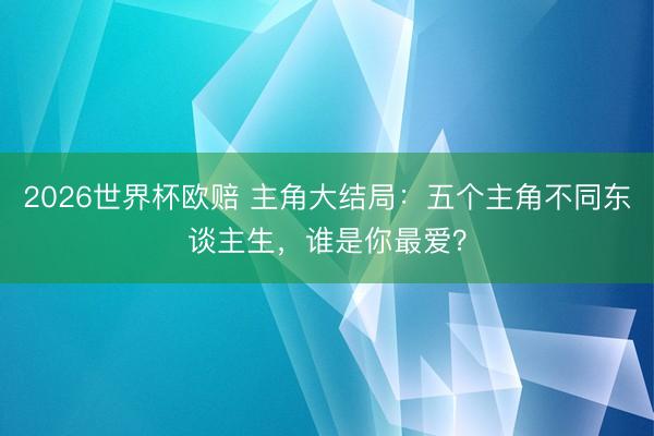 2026世界杯欧赔 主角大结局:五个主角不同东谈主生,谁是你最爱?