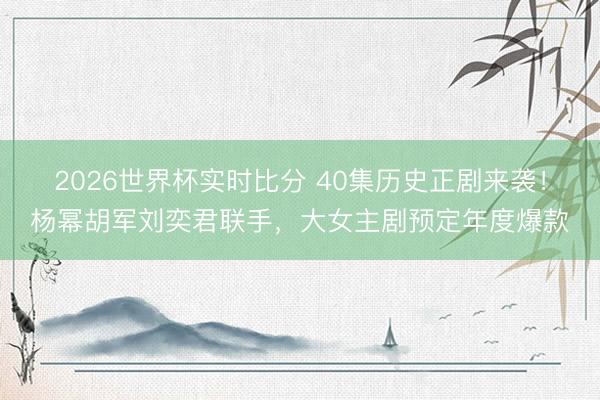 2026世界杯实时比分 40集历史正剧来袭!杨幂胡军刘奕君联手,大女主剧预定年度爆款