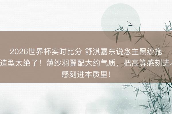 2026世界杯实时比分 舒淇嘉东说念主黑纱拖尾治服造型太绝了!薄纱羽翼配大约气质,把高等感刻进本质里!