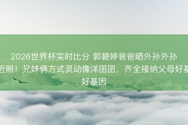 2026世界杯实时比分 郭碧婷爸爸晒外孙外孙女近照!兄妹俩方式灵动像洋囝囝,齐全接纳父母好基因