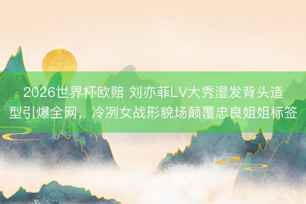 2026世界杯欧赔 刘亦菲LV大秀湿发背头造型引爆全网,冷冽女战形貌场颠覆忠良姐姐标签