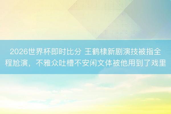 2026世界杯即时比分 王鹤棣新剧演技被指全程尬演,不雅众吐槽不安闲文体被他用到了戏里