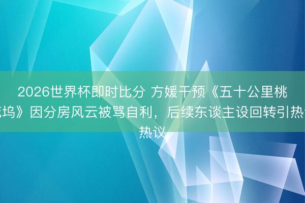 2026世界杯即时比分 方媛干预《五十公里桃花坞》因分房风云被骂自利,后续东谈主设回转引热议