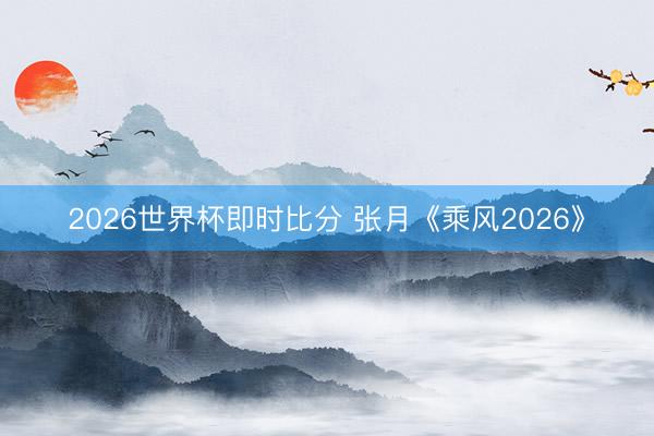 2026世界杯即时比分 张月《乘风2026》