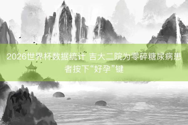 2026世界杯数据统计 吉大二院为零碎糖尿病患者按下“好孕”键