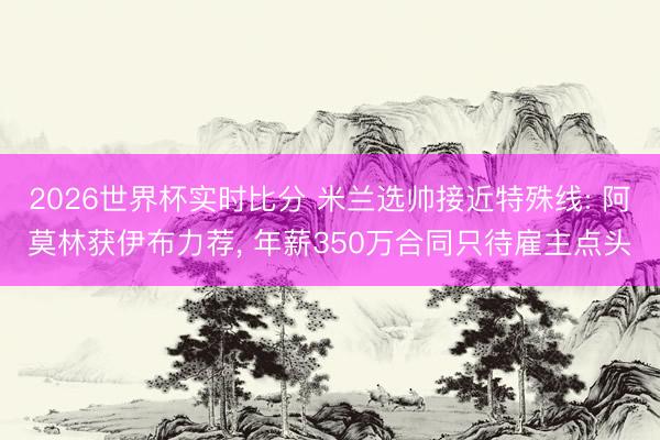 2026世界杯实时比分 米兰选帅接近特殊线: 阿莫林获伊布力荐, 年薪350万合同只待雇主点头