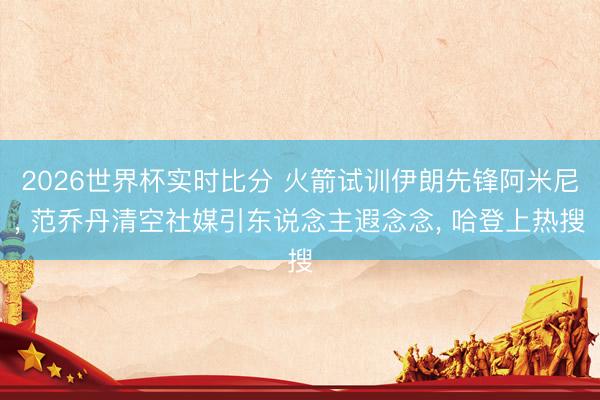 2026世界杯实时比分 火箭试训伊朗先锋阿米尼, 范乔丹清空社媒引东说念主遐念念, 哈登上热搜