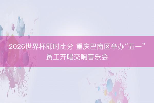 2026世界杯即时比分 重庆巴南区举办“五一”员工齐唱交响音乐会
