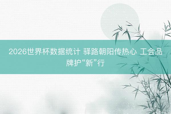 2026世界杯数据统计 驿路朝阳传热心 工会品牌护“新”行