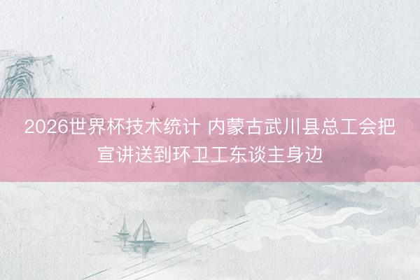 2026世界杯技术统计 内蒙古武川县总工会把宣讲送到环卫工东谈主身边