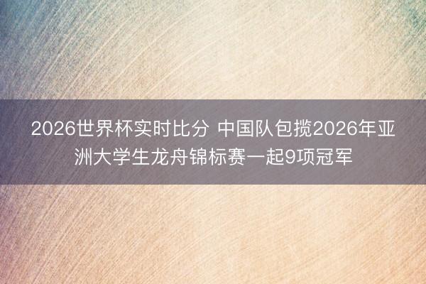 2026世界杯实时比分 中国队包揽2026年亚洲大学生龙舟锦标赛一起9项冠军