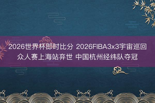 2026世界杯即时比分 2026FIBA3x3宇宙巡回众人赛上海站弃世 中国杭州经纬队夺冠