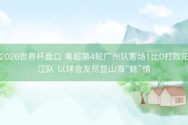 2026世界杯盘口 粤超第4轮广州队客场1比0打败阳江队 以球会友尽显山海“蚝”情