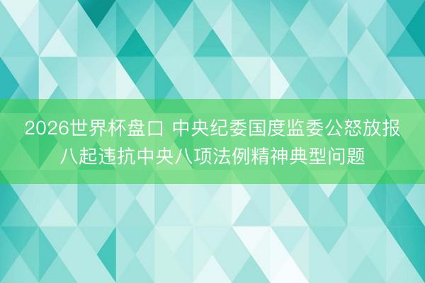 2026世界杯盘口 中央纪委国度监委公怒放报八起违抗中央八项法例精神典型问题