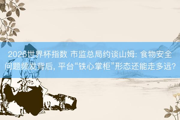 2026世界杯指数 市监总局约谈山姆: 食物安全问题频发背后， 平台“铁心掌柜”形态还能走多远?