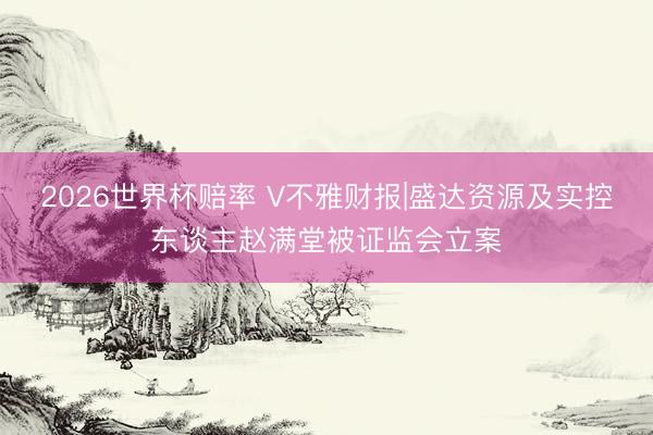 2026世界杯赔率 V不雅财报|盛达资源及实控东谈主赵满堂被证监会立案